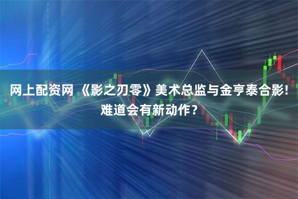 网上配资网 《影之刃零》美术总监与金亨泰合影!难道会有新动作？