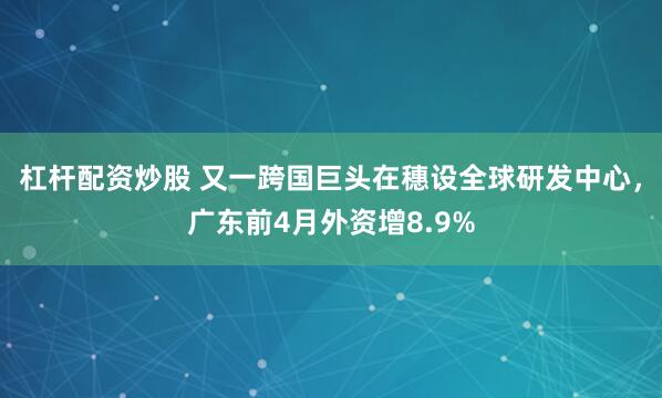 杠杆配资炒股 又一跨国巨头在穗设全球研发中心，广东前4月外资增8.9%