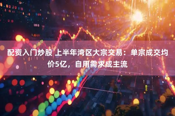 配资入门炒股 上半年湾区大宗交易：单宗成交均价5亿，自用需求成主流