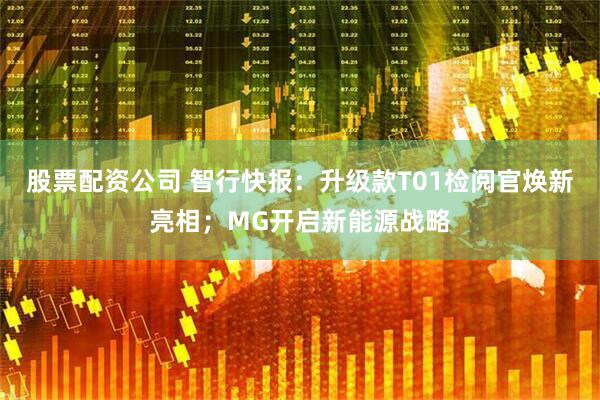 股票配资公司 智行快报：升级款T01检阅官焕新亮相；MG开启新能源战略