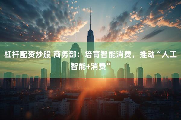 杠杆配资炒股 商务部：培育智能消费，推动“人工智能+消费”
