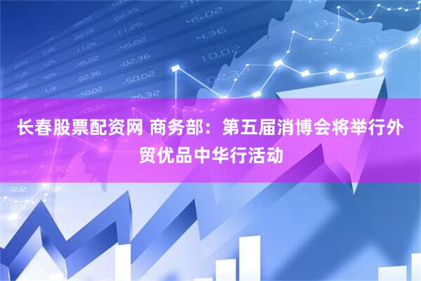 长春股票配资网 商务部：第五届消博会将举行外贸优品中华行活动