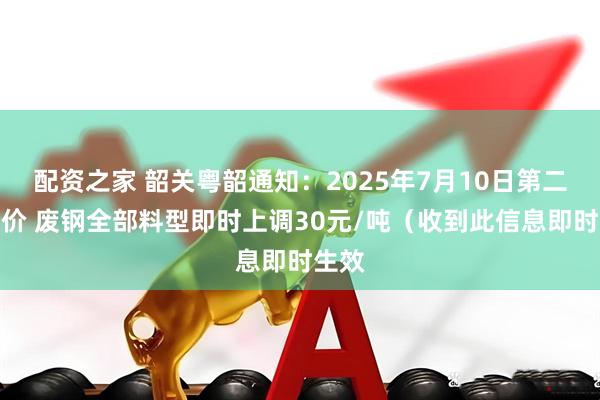 配资之家 韶关粤韶通知：2025年7月10日第二次调价 废钢全部料型即时上调30元/吨（收到此信息即时生效