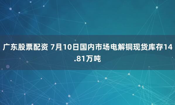 广东股票配资 7月10日国内市场电解铜现货库存14.81万吨