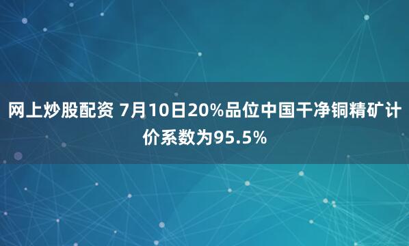 网上炒股配资 7月10日20%品位中国干净铜精矿计价系数为95.5%