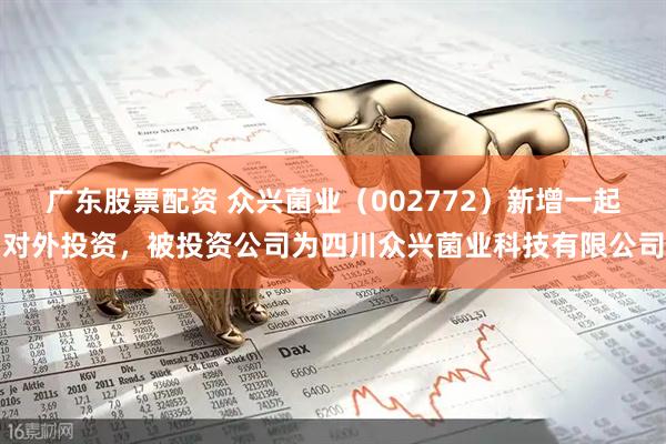 广东股票配资 众兴菌业（002772）新增一起对外投资，被投资公司为四川众兴菌业科技有限公司