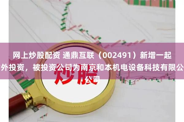 网上炒股配资 通鼎互联（002491）新增一起对外投资，被投资公司为南京和本机电设备科技有限公司