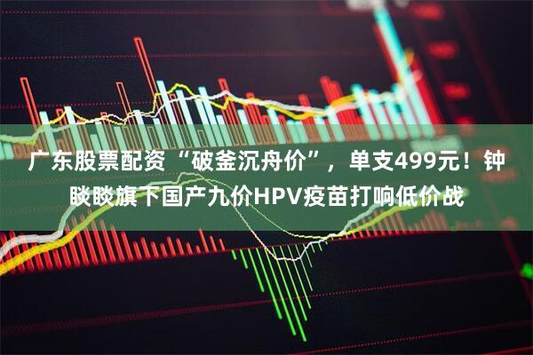 广东股票配资 “破釜沉舟价”，单支499元！钟睒睒旗下国产九价HPV疫苗打响低价战