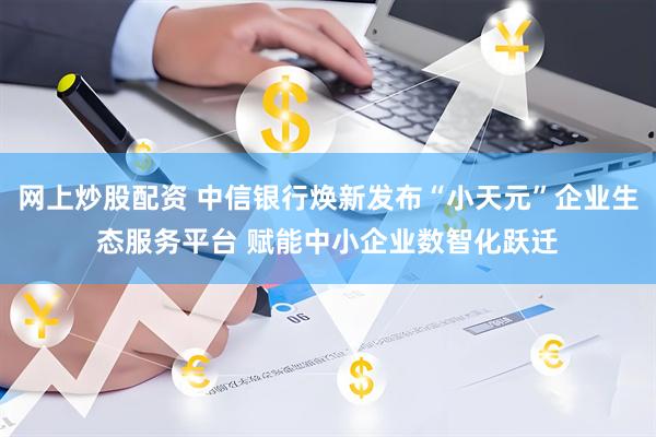 网上炒股配资 中信银行焕新发布“小天元”企业生态服务平台 赋能中小企业数智化跃迁