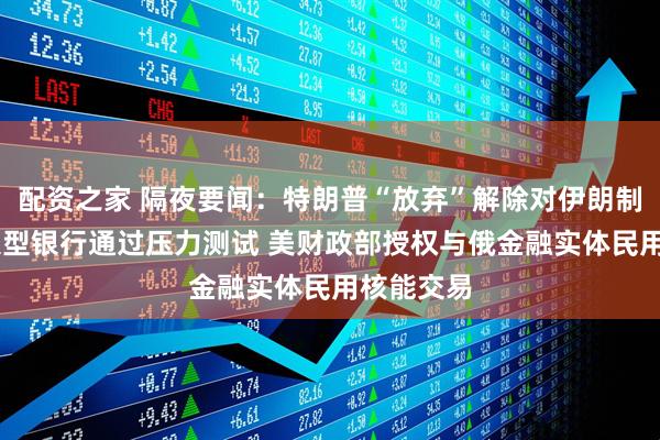 配资之家 隔夜要闻：特朗普“放弃”解除对伊朗制裁 美国大型银行通过压力测试 美财政部授权与俄金融实体民用核能交易