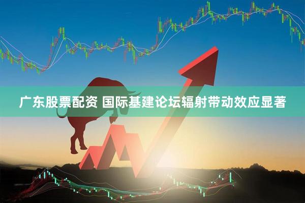 广东股票配资 国际基建论坛辐射带动效应显著