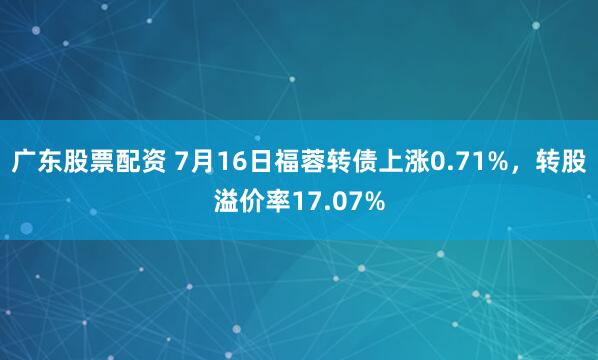 广东股票配资 7月16日福蓉转债上涨0.71%，转股溢价率17.07%