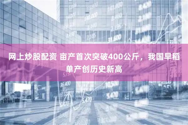 网上炒股配资 亩产首次突破400公斤，我国早稻单产创历史新高