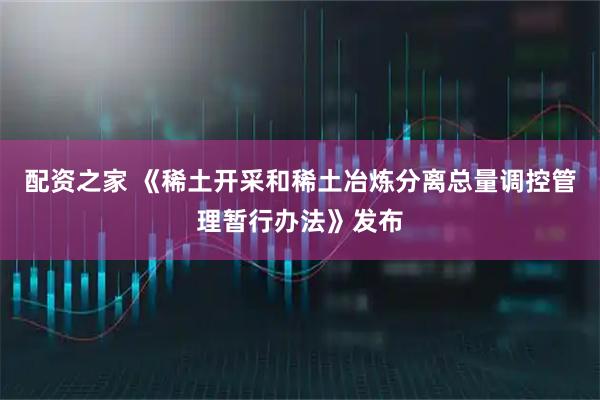 配资之家 《稀土开采和稀土冶炼分离总量调控管理暂行办法》发布