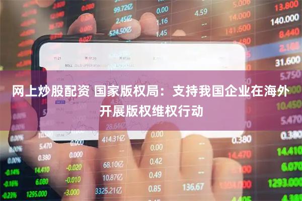 网上炒股配资 国家版权局：支持我国企业在海外开展版权维权行动