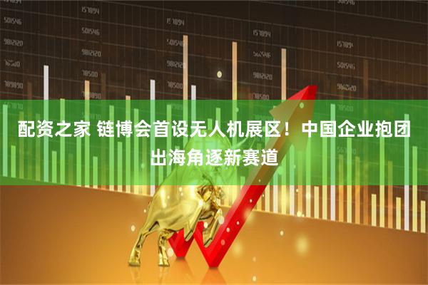 配资之家 链博会首设无人机展区！中国企业抱团出海角逐新赛道