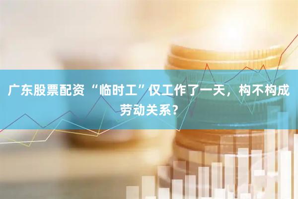 广东股票配资 “临时工”仅工作了一天，构不构成劳动关系？