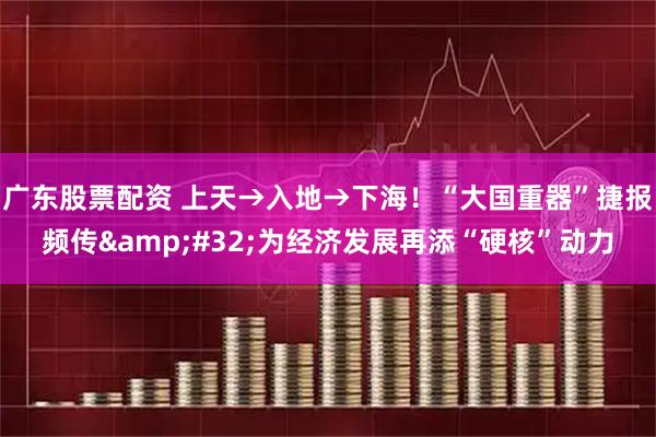 广东股票配资 上天→入地→下海！“大国重器”捷报频传&#32;为经济发展再添“硬核”动力