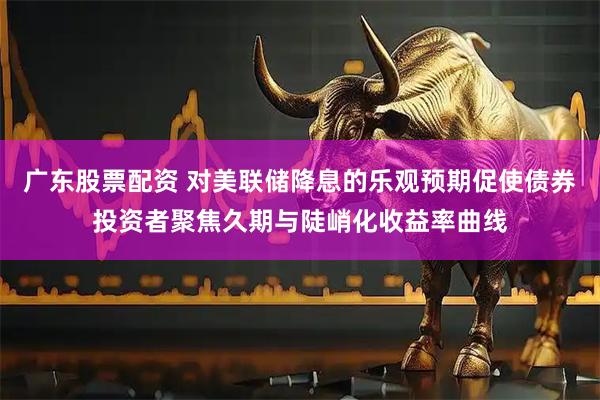 广东股票配资 对美联储降息的乐观预期促使债券投资者聚焦久期与陡峭化收益率曲线