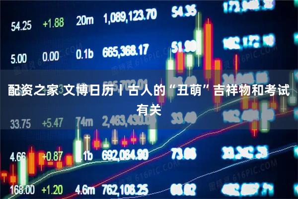 配资之家 文博日历丨古人的“丑萌”吉祥物和考试有关