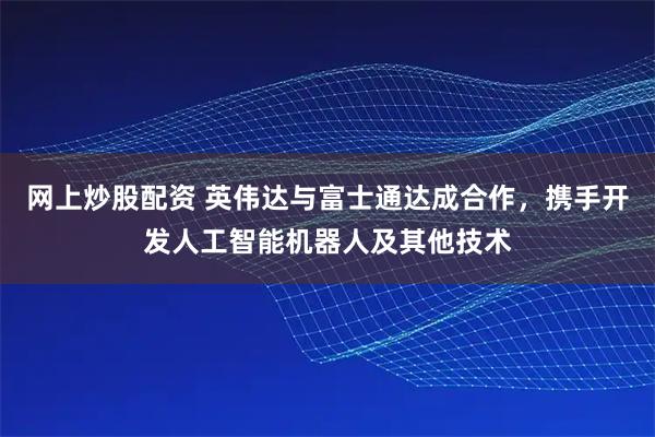 网上炒股配资 英伟达与富士通达成合作，携手开发人工智能机器人及其他技术