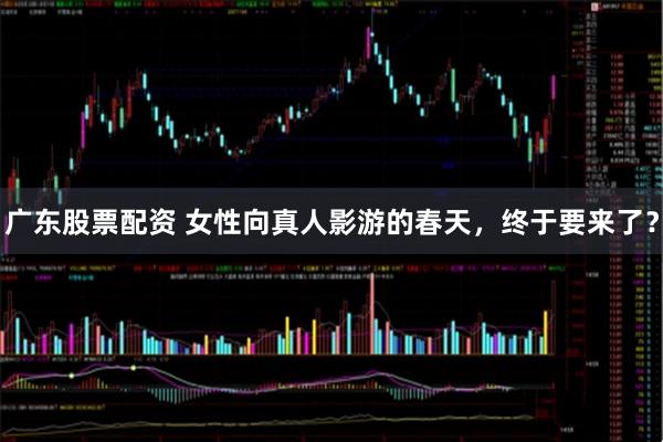广东股票配资 女性向真人影游的春天，终于要来了？