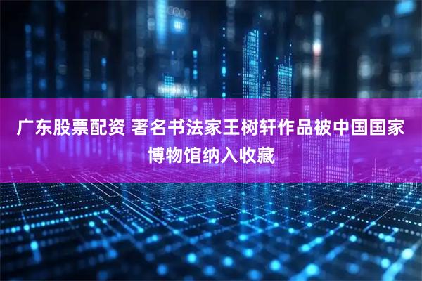 广东股票配资 著名书法家王树轩作品被中国国家博物馆纳入收藏